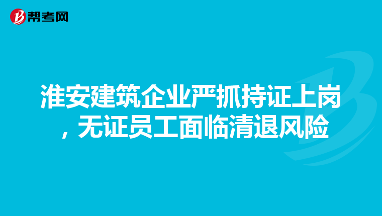 淮安建筑企业严抓持证上岗，无证员工面临清退风险