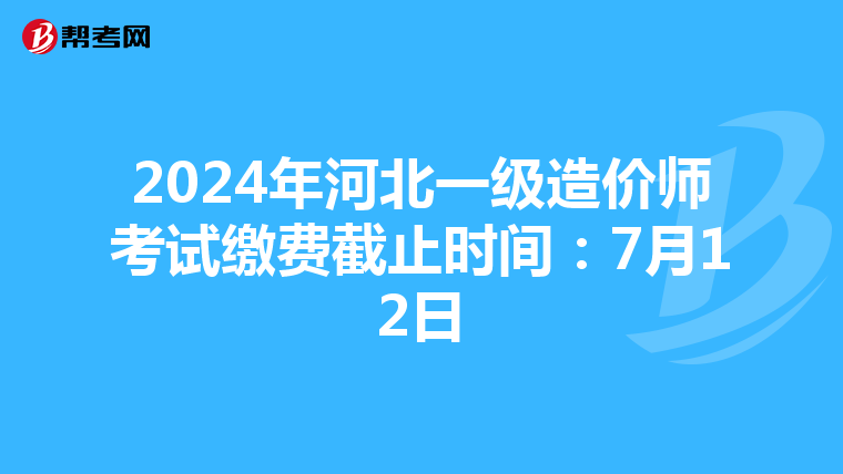 2024年河北一级造价师考试缴费截止时间：7月12日
