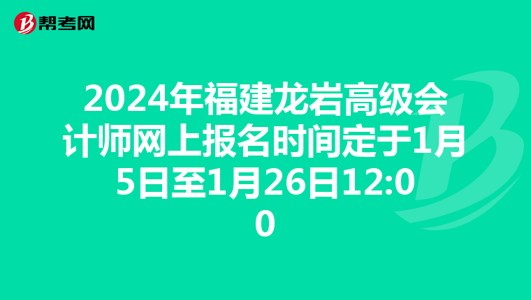 2024年福建龙岩高级会计师网上报名时间定于1月5日至1月26日12:00