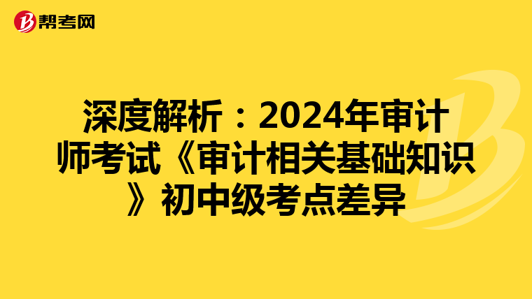 深度解析：2024年审计师考试《审计相关基础知识》初中级考点差异