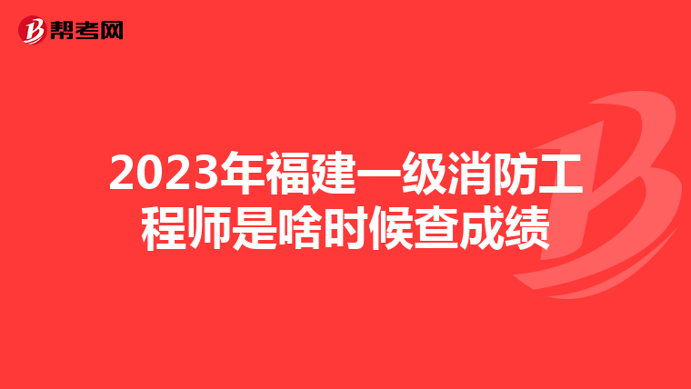 2023年福建一级消防工程师是啥时候查成绩