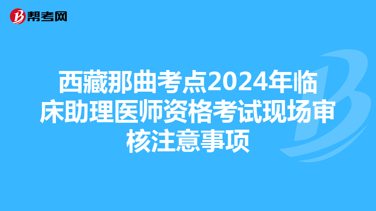 西藏那曲考点2024年临床助理医师资格考试现场审核注意事项