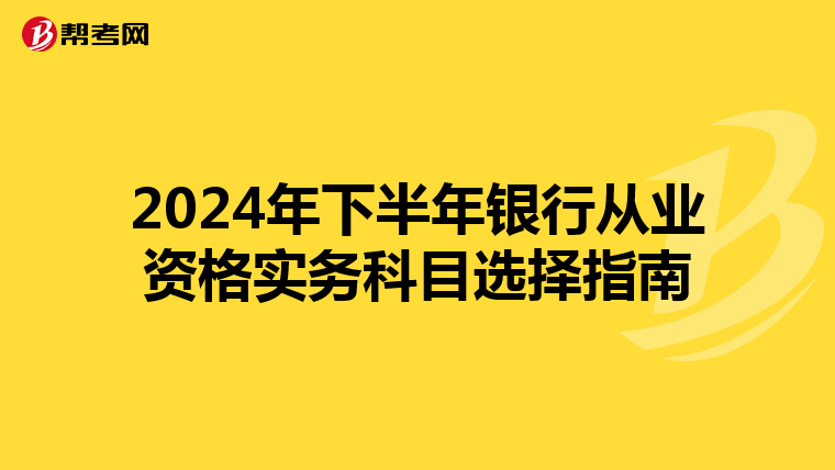 2024年下半年银行从业资格实务科目选择指南