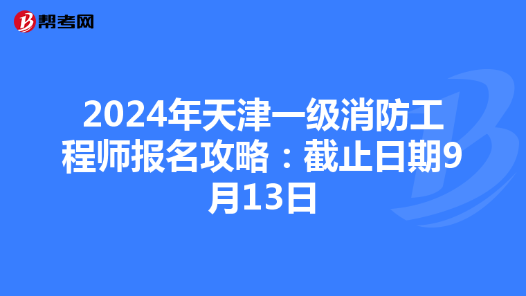 2024年天津一级消防工程师报名攻略：截止日期9月13日