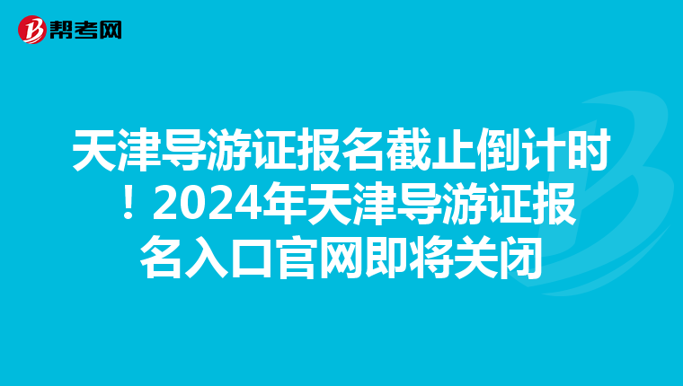 天津导游证报名截止倒计时！2024年天津导游证报名入口官网即将关闭