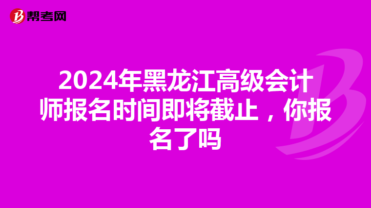 2024年黑龍江高級會計師報名時間即將截止，你報名了嗎