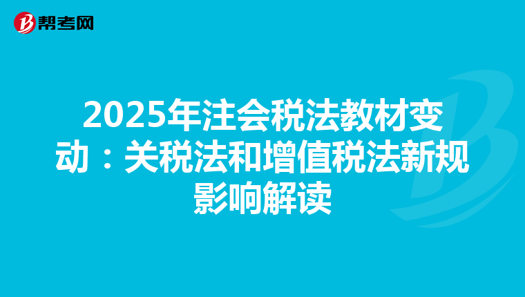2025年注会税法教材变动：关税法和增值税法新规影响解读