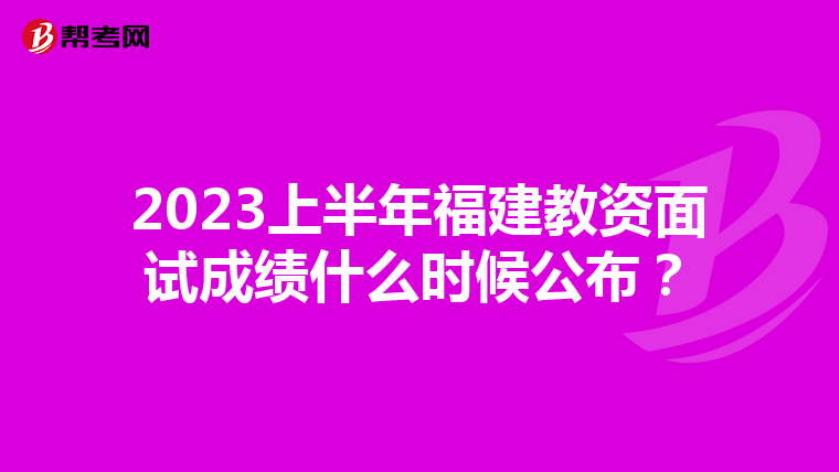 2023上半年福建教资面试成绩什么时候公布？