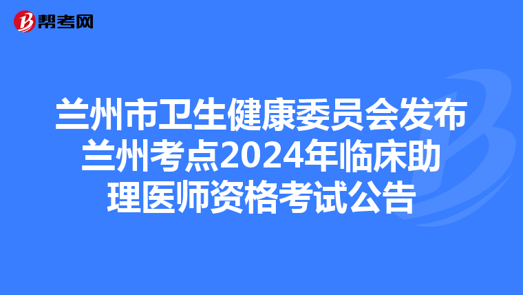 兰州市卫生健康委员会发布兰州考点2024年临床助理医师资格考试公告