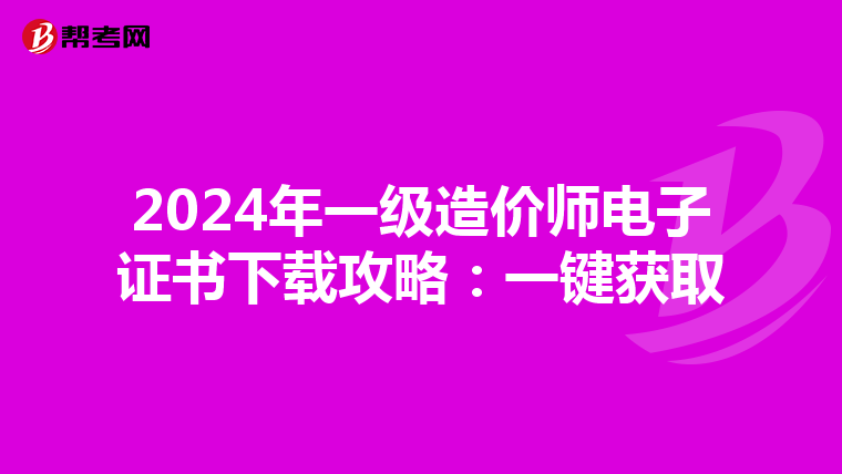 2024年一级造价师电子证书下载攻略：一键获取