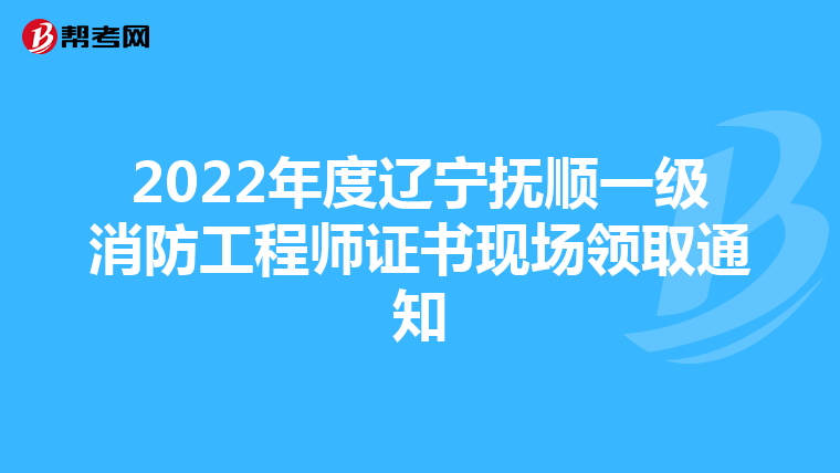 2022年度辽宁抚顺一级消防工程师证书现场领取通知