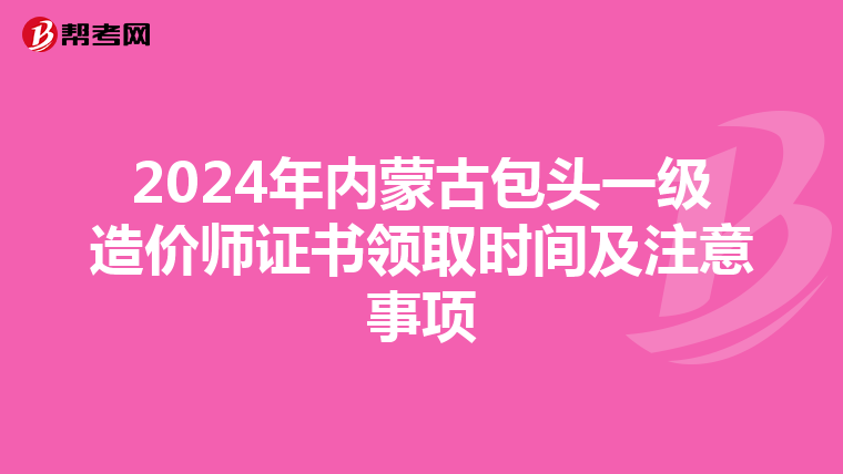 2024年内蒙古包头一级造价师证书领取时间及注意事项