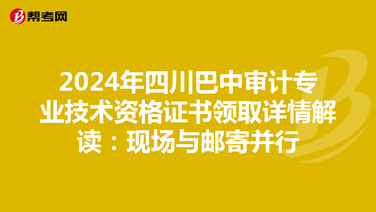2024年四川巴中审计专业技术资格证书领取详情解读：现场与邮寄并行