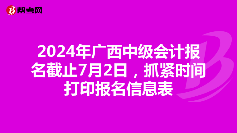 2024年广西中级会计报名截止7月2日，抓紧时间打印报名信息表