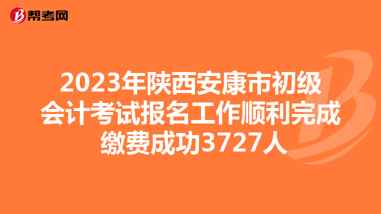 2023年陕西安康市初级会计考试报名工作顺利完成 缴费成功3727人