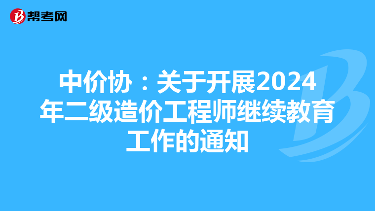 中价协：关于开展2024年二级造价工程师继续教育工作的通知