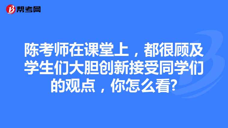 陈考师在课堂上，都很顾及学生们大胆创新接受同学们的观点，你怎么看?