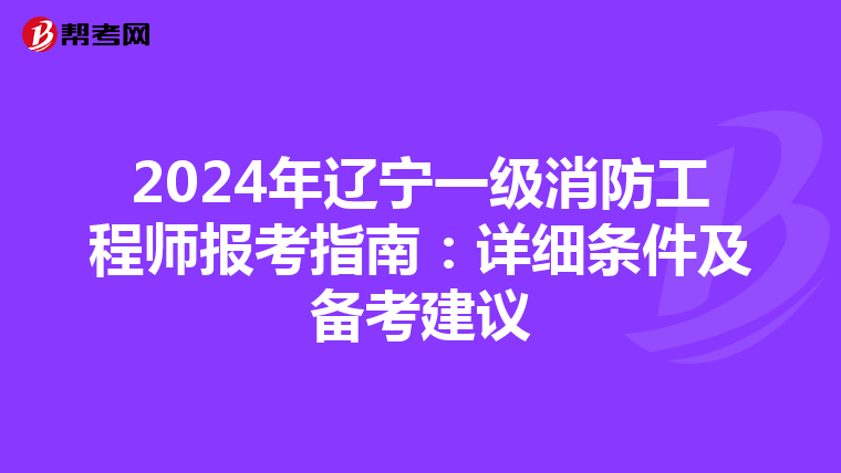 2024年辽宁一级消防工程师报考指南：详细条件及备考建议