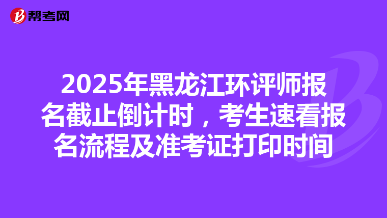 2025年黑龙江环评师报名截止倒计时，考生速看报名流程及准考证打印时间