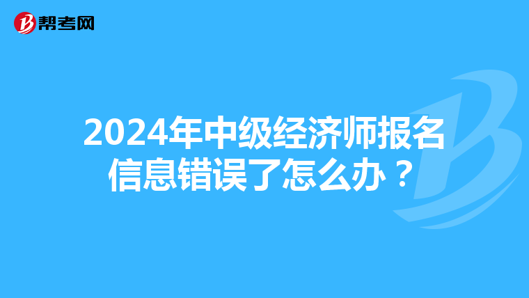 2024年中级经济师报名信息错误了怎么办？