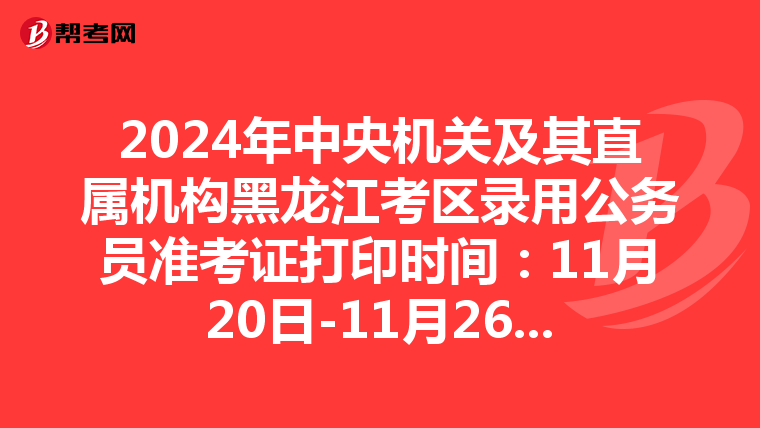 2024年中央机关及其直属机构黑龙江考区录用公务员准考证打印时间：11月20日-11月26日