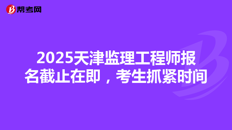 2025天津监理工程师报名截止在即，考生抓紧时间