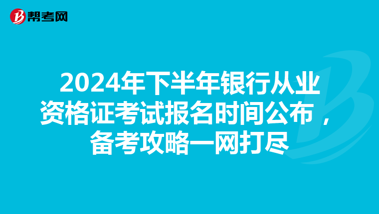 2024年下半年银行从业资格证考试报名时间公布，备考攻略一网打尽