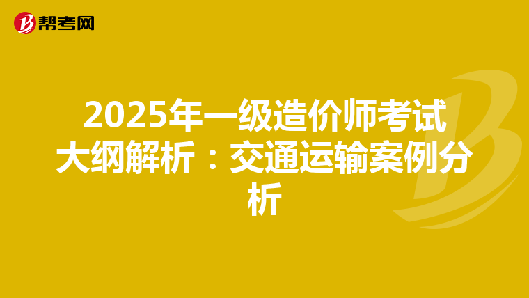 2025年一级造价师考试大纲解析：交通运输案例分析