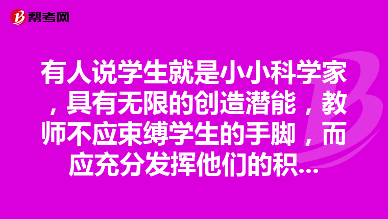 有人说学生就是小小科学家，具有无限的创造潜能，教师不应束缚学生的手脚，而应充分发挥他们的积极主动性，让他们自由自在地学习、生活与创造。你怎么看？