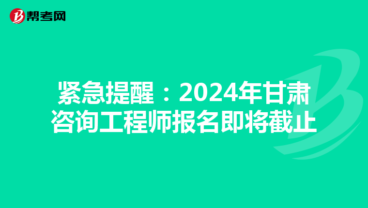 紧急提醒：2024年甘肃咨询工程师报名即将截止