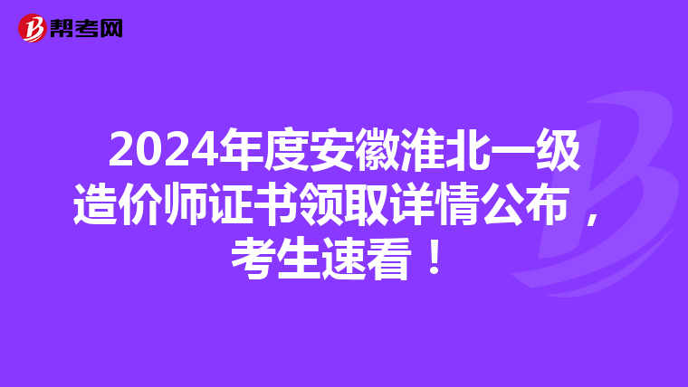 2024年度安徽淮北一级造价师证书领取详情公布，考生速看！