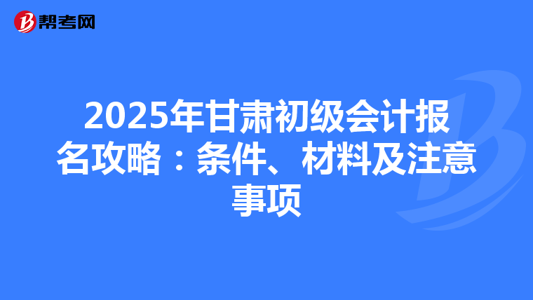 2025年甘肃初级会计报名攻略：条件、材料及注意事项