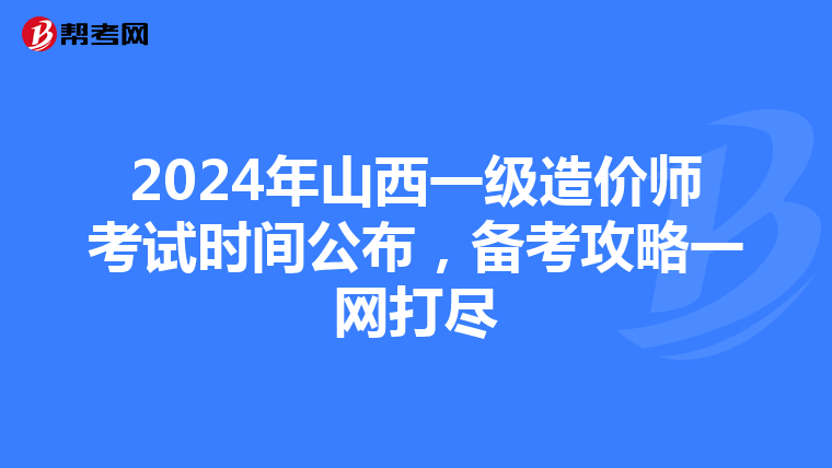 2024年山西一级造价师考试时间公布，备考攻略一网打尽