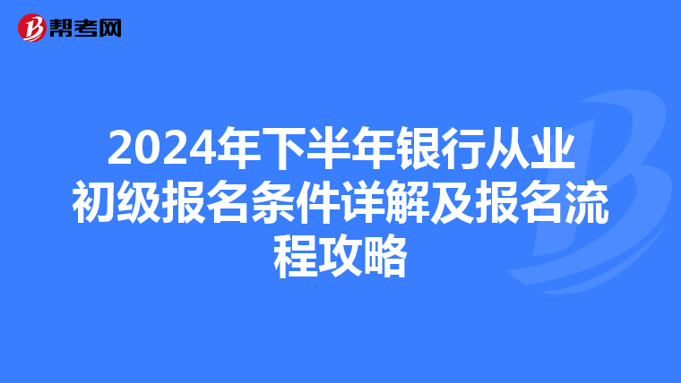 2024年下半年银行从业初级报名条件详解及报名流程攻略