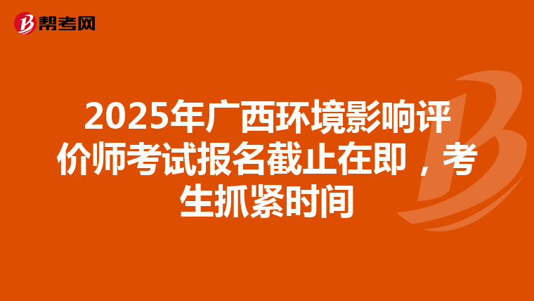 2025年广西环境影响评价师考试报名截止在即，考生抓紧时间