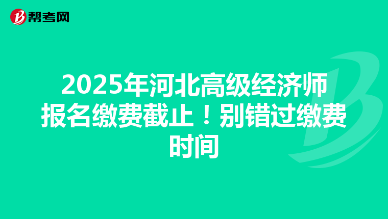 2025年河北高级经济师报名缴费截止！别错过缴费时间