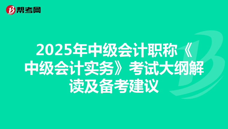 2025年中级会计职称《中级会计实务》考试大纲解读及备考建议