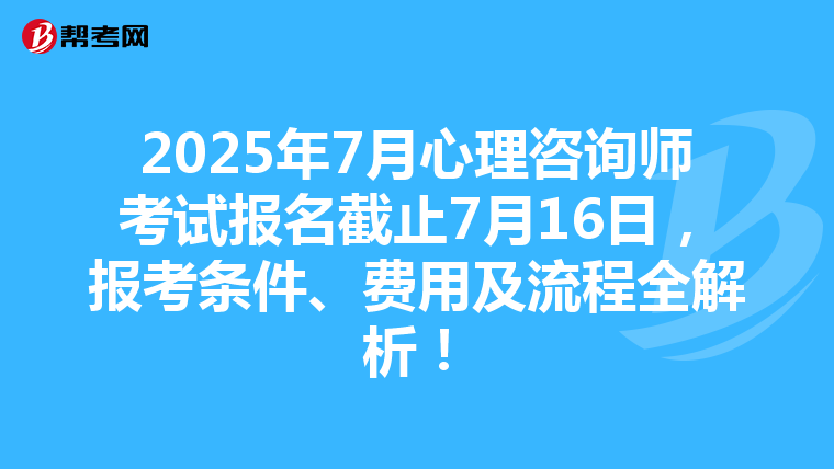 2025年7月心理咨詢師考試報名截止7月16日，報考條件、費用及流程全解析！