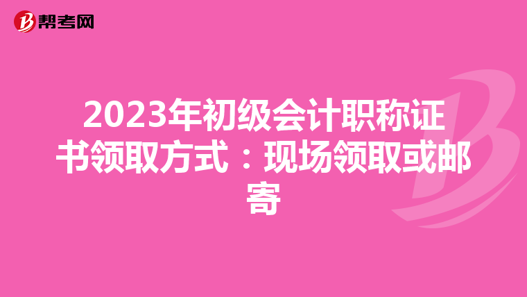 2023年初级会计职称证书领取方式:现场领取或邮寄