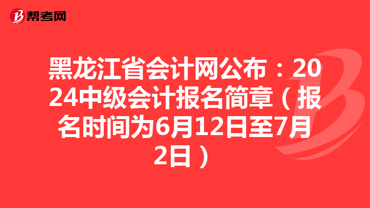 黑龙江省会计网公布:2024中级会计报名简章(报名时间为6月12日至7月2日)