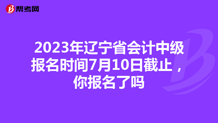 2023年辽宁省会计中级报名时间7月10日截止，你报名了吗