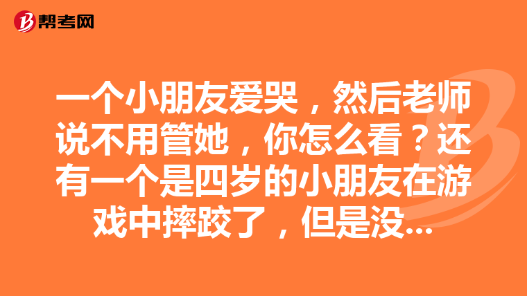 一个小朋友爱哭,然后老师说不用管她,你怎么看?还有一个是四岁的小朋友在游戏中摔跤了,但是没什么事情,园长就骂老师说你怎么没看好孩子,这时你怎么回答?