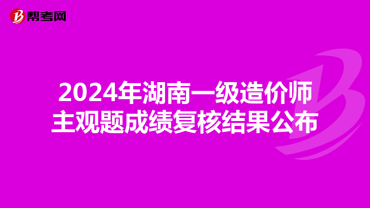 2024年湖南一级造价师主观题成绩复核结果公布