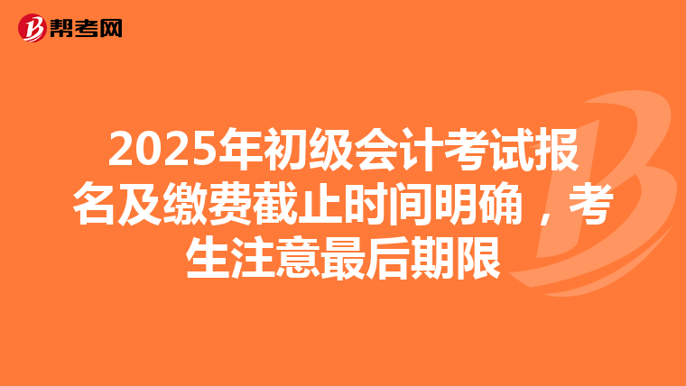 2025年初级会计考试报名及缴费截止时间明确，考生注意最后期限