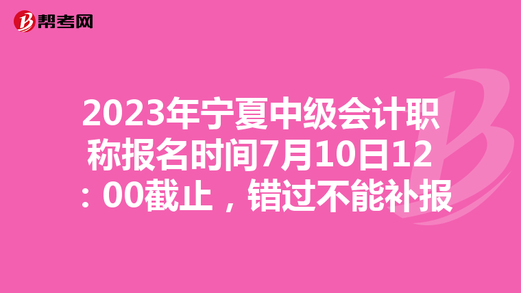 2023年宁夏中级会计职称报名时间7月10日12:00截止,错过不能补报