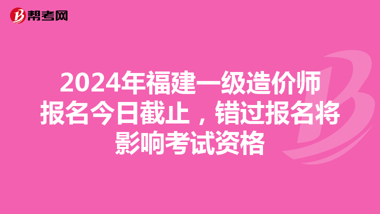 2024年福建一级造价师报名今日截止，错过报名将影响考试资格