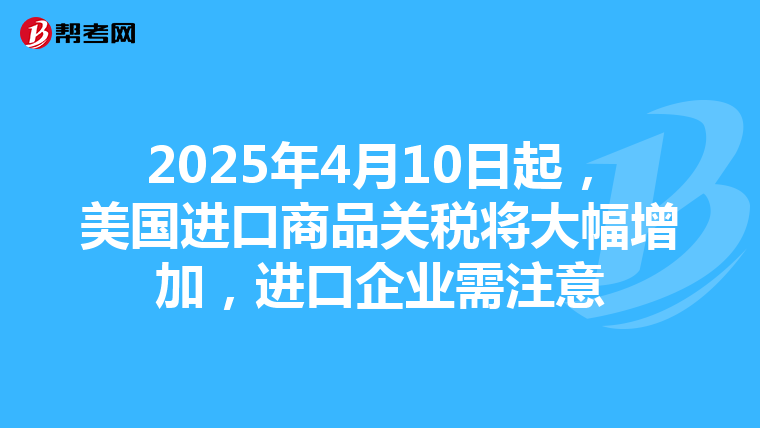 2025年4月10日起，美国进口商品关税将大幅增加，进口企业需注意