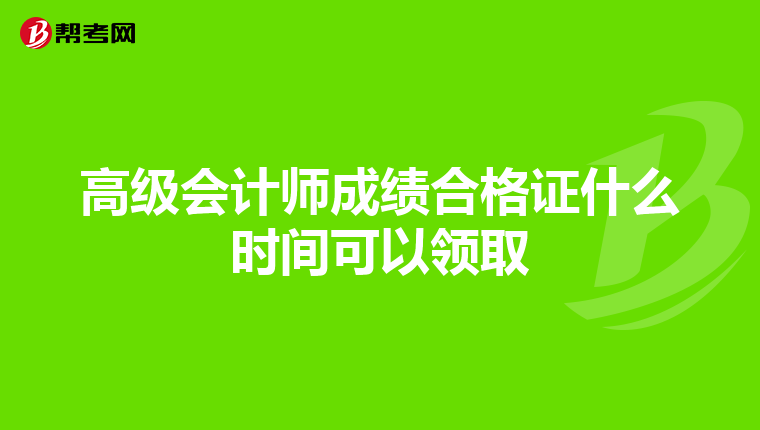 高级会计师成绩合格证什么时间可以领取