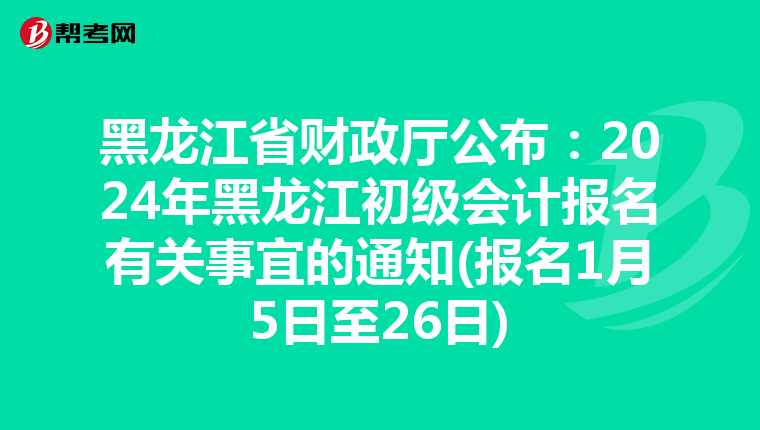 黑龙江省财政厅公布：2024年黑龙江初级会计报名有关事宜的通知(报名1月5日至26日)