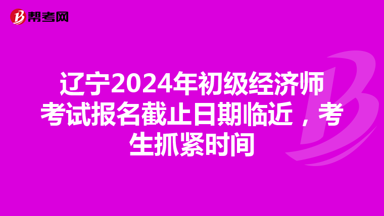 辽宁2024年初级经济师考试报名截止日期临近，考生抓紧时间